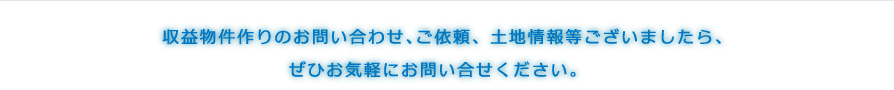 収益物件作りのお問い合わせ、ご依頼、土地情報等ございましたら、ぜひお気軽にお問い合せください。